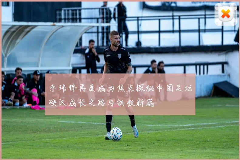 李玮锋再度成为焦点探秘中国足坛硬汉成长之路与执教新篇