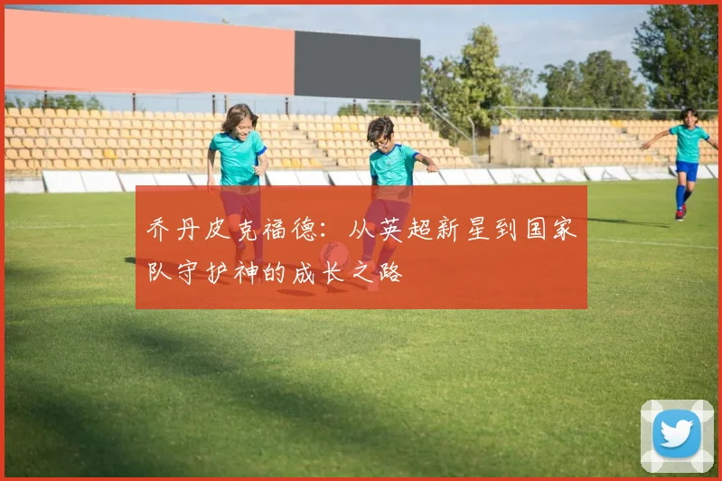 乔丹皮克福德：从英超新星到国家队守护神的成长之路