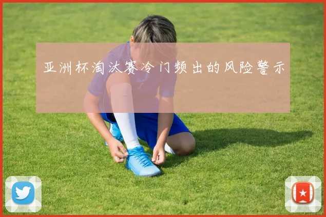 亚洲杯淘汰赛冷门频出的风险警示