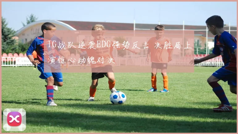 IG战队逆袭EDG强势反击 决胜局上演惊心动魄对决