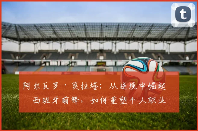 阿尔瓦罗·莫拉塔：从逆境中崛起的西班牙前锋，如何重塑个人职业生涯