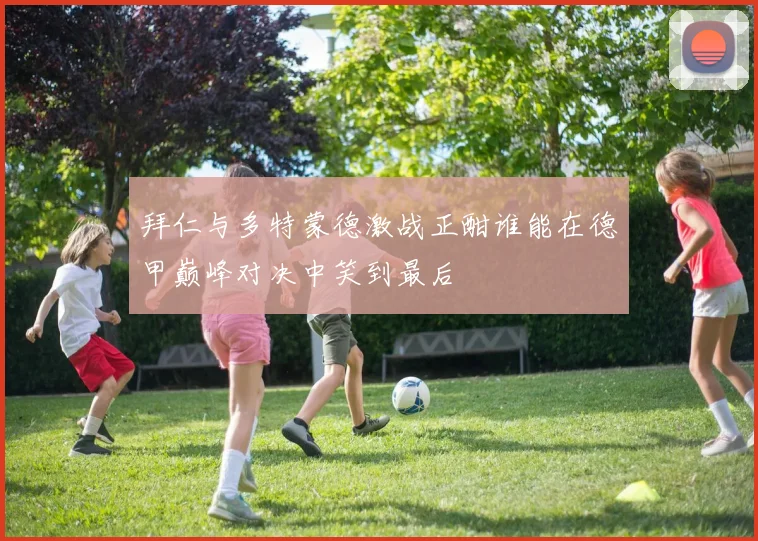 拜仁与多特蒙德激战正酣谁能在德甲巅峰对决中笑到最后