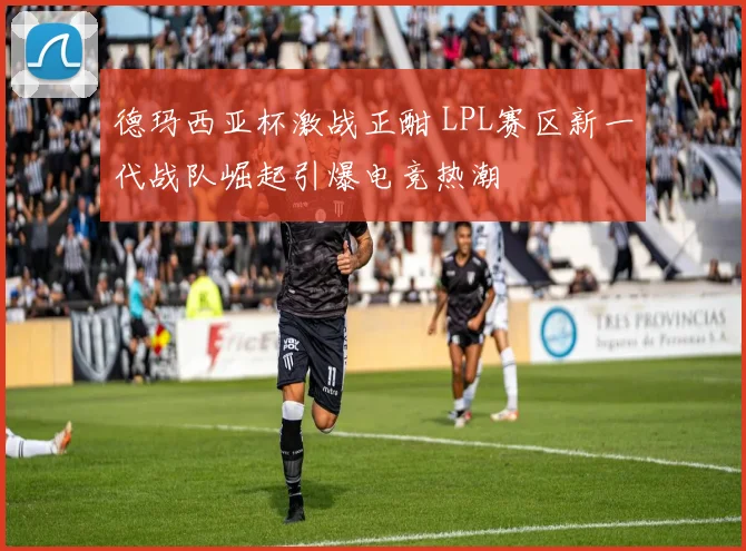 德玛西亚杯激战正酣 LPL赛区新一代战队崛起引爆电竞热潮