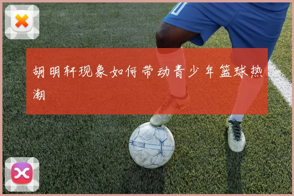 胡明轩现象如何带动青少年篮球热潮