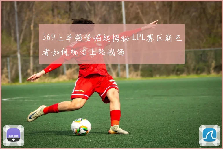 369上单强势崛起揭秘 LPL赛区新王者如何统治上路战场