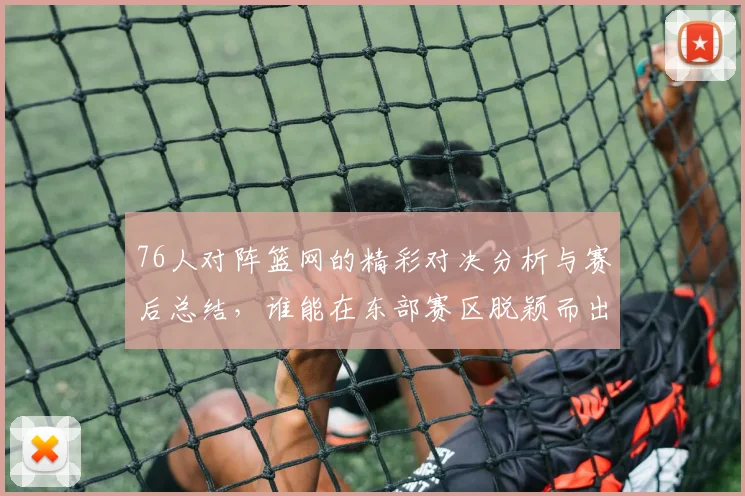 76人对阵篮网的精彩对决分析与赛后总结，谁能在东部赛区脱颖而出