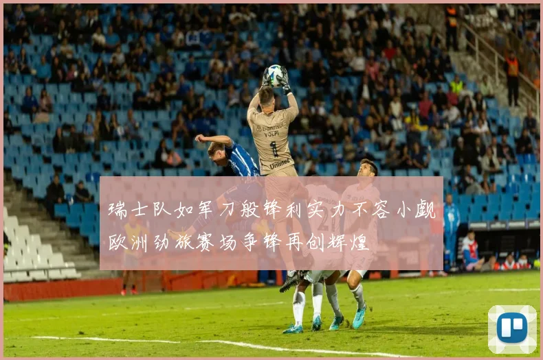 瑞士队如军刀般锋利实力不容小觑欧洲劲旅赛场争锋再创辉煌