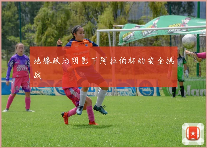 地缘政治阴影下阿拉伯杯的安全挑战