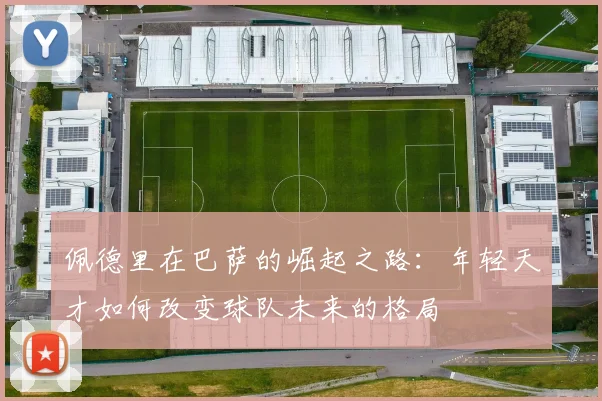 佩德里在巴萨的崛起之路：年轻天才如何改变球队未来的格局