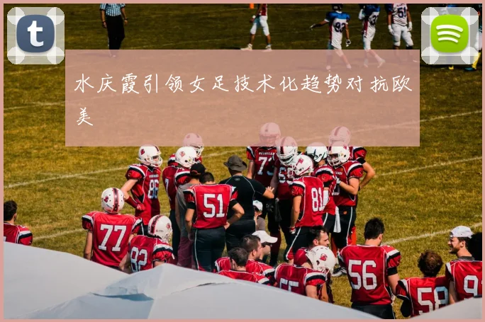 水庆霞引领女足技术化趋势对抗欧美