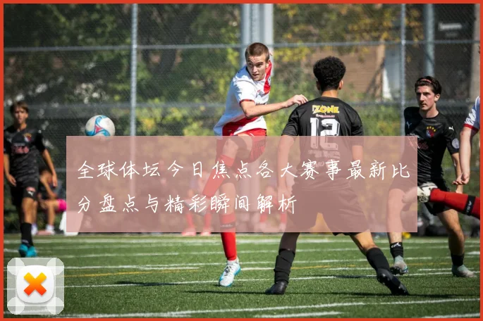 全球体坛今日焦点各大赛事最新比分盘点与精彩瞬间解析
