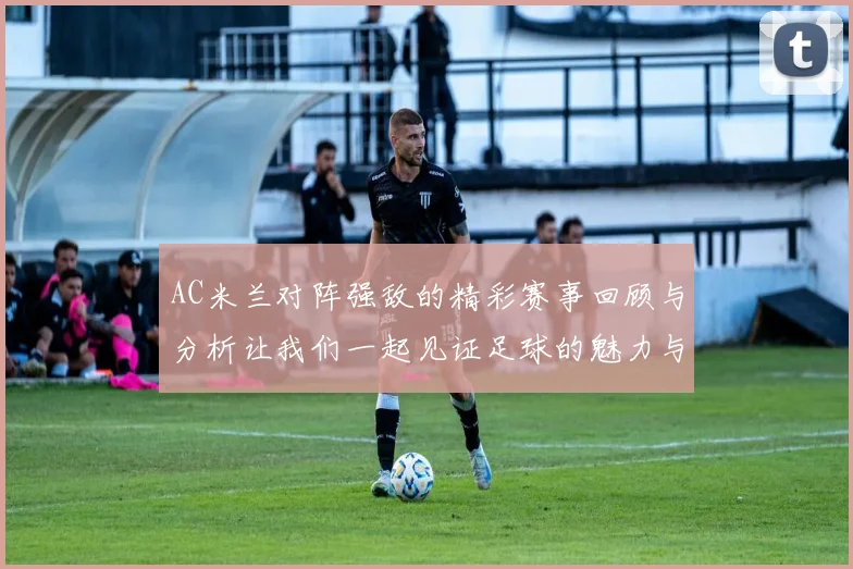 AC米兰对阵强敌的精彩赛事回顾与分析让我们一起见证足球的魅力与激情