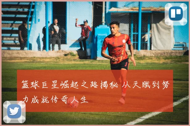 篮球巨星崛起之路揭秘 从天赋到努力成就传奇人生