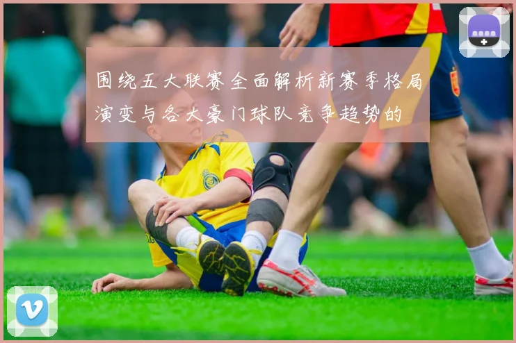 围绕五大联赛全面解析新赛季格局演变与各大豪门球队竞争趋势的