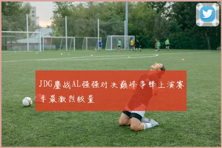 JDG鏖战AL强强对决巅峰争锋上演赛季最激烈较量