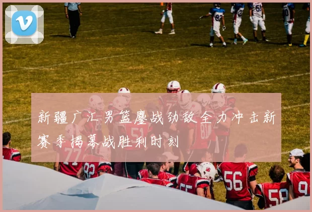 新疆广汇男篮鏖战劲敌全力冲击新赛季揭幕战胜利时刻